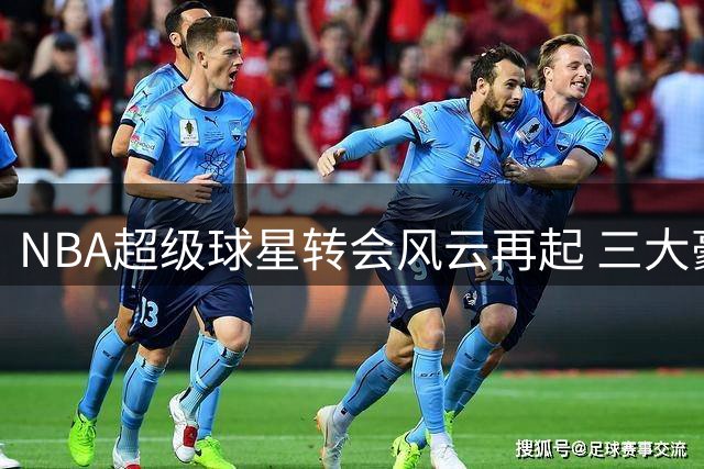 NBA超级球星转会风云再起 三大豪门陷主力危机